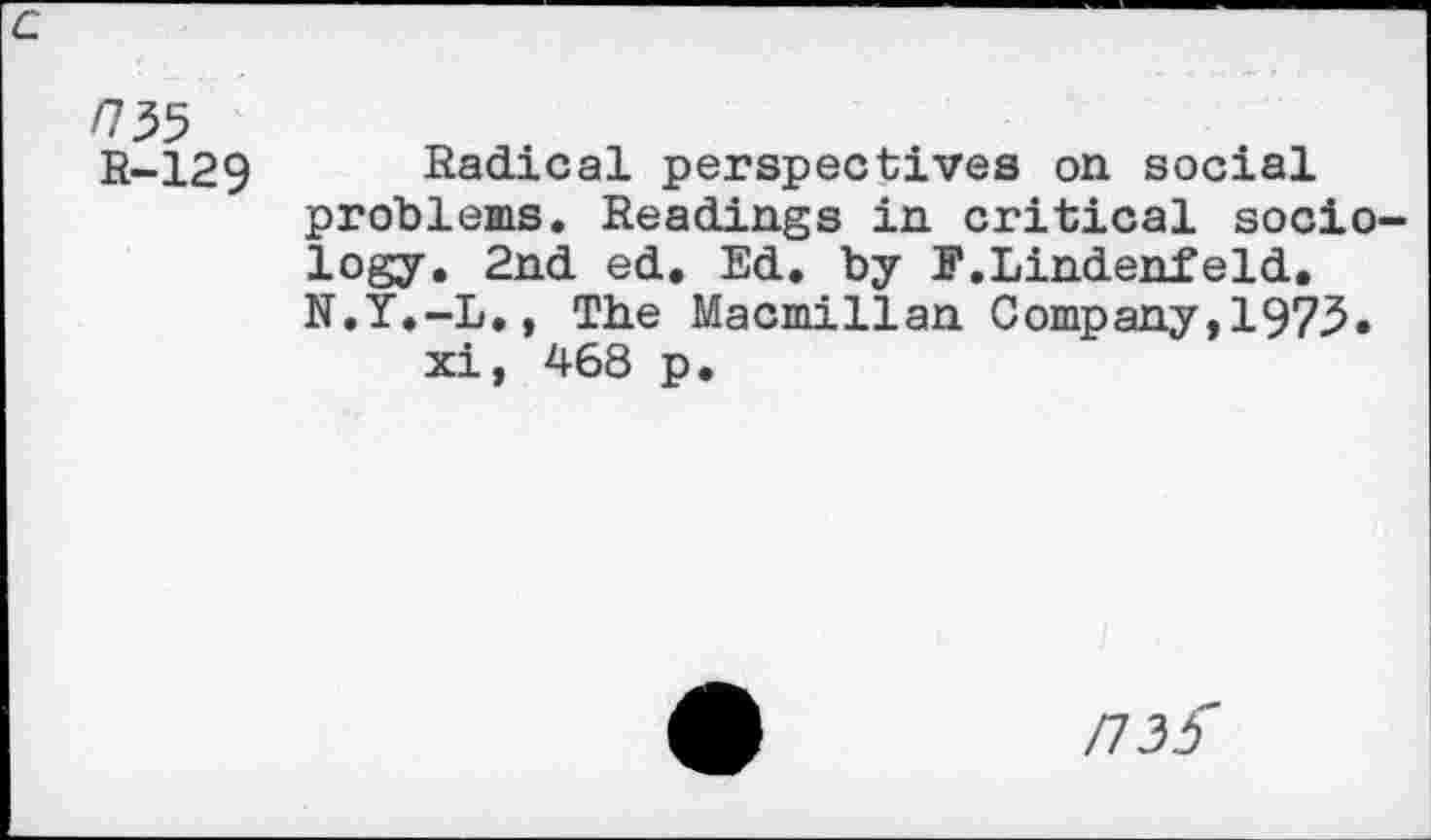 ﻿/735
R-129
Radical perspectives on social problems. Readings in critical sociology. 2nd ed. Ed. by F.Lindenfeld. N.Y.-L., The Macmillan Company,1975. xi, 468 p.